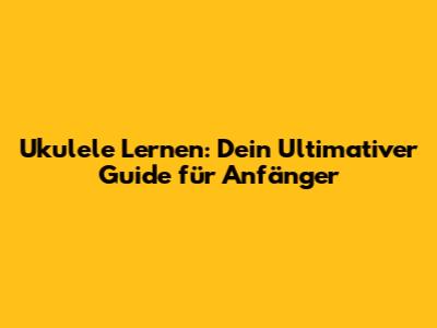Ukulele Lernen: Dein Ultimativer Guide für Anfänger