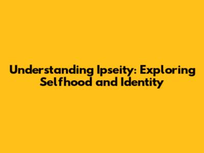 Understanding Ipseity: Exploring Selfhood and Identity