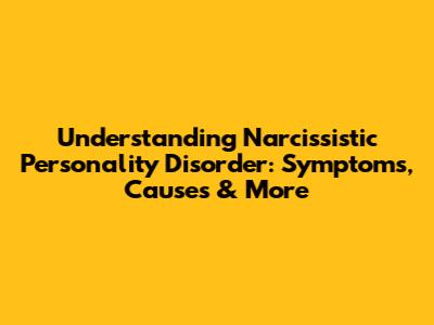 Understanding Narcissistic Personality Disorder: Symptoms, Causes & More
