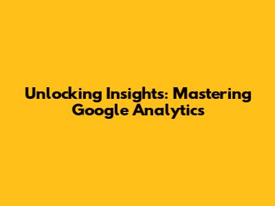 Unlocking Insights: Mastering Google Analytics