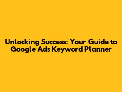 Unlocking Success: Your Guide to Google Ads Keyword Planner