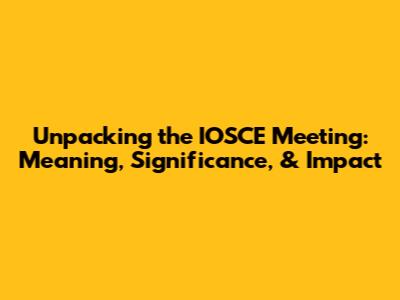 Unpacking the IOSCE Meeting: Meaning, Significance, & Impact