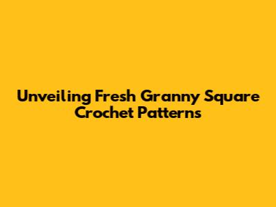 Unveiling Fresh Granny Square Crochet Patterns