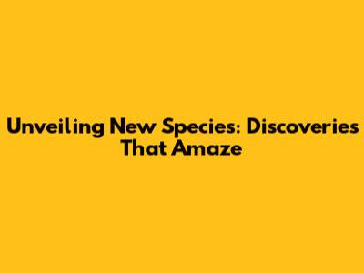 Unveiling New Species: Discoveries That Amaze