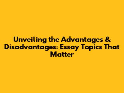 Unveiling the Advantages & Disadvantages: Essay Topics That Matter