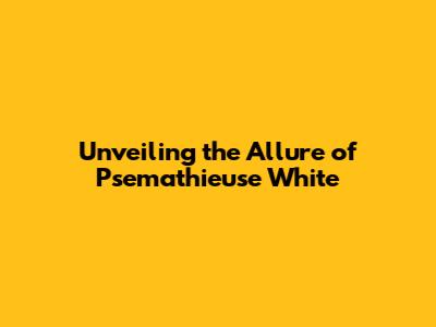 Unveiling the Allure of Psemathieuse White