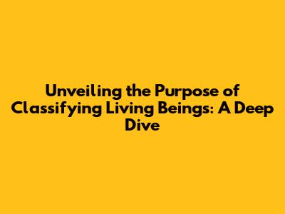 Unveiling the Purpose of Classifying Living Beings: A Deep Dive