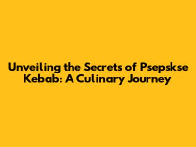 Unveiling the Secrets of Psepskse Kebab: A Culinary Journey