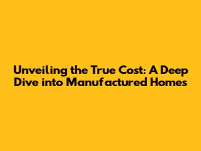 Unveiling the True Cost: A Deep Dive into Manufactured Homes