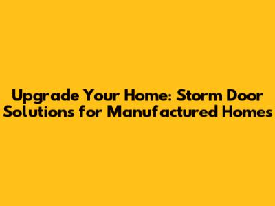Upgrade Your Home: Storm Door Solutions for Manufactured Homes