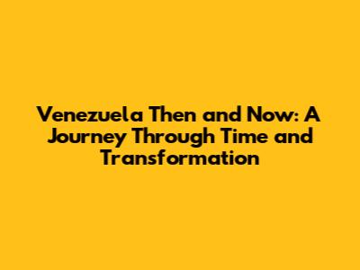 Venezuela Then and Now: A Journey Through Time and Transformation