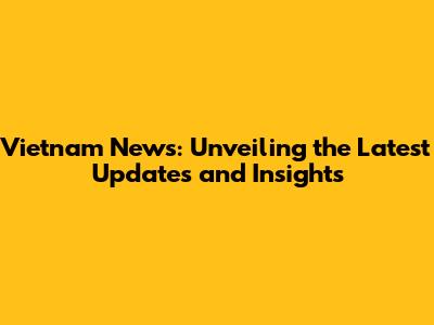 Vietnam News: Unveiling the Latest Updates and Insights