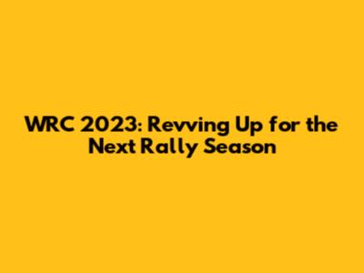 WRC 2023: Revving Up for the Next Rally Season