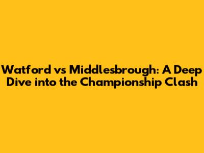 Watford vs Middlesbrough: A Deep Dive into the Championship Clash
