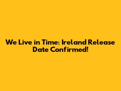 We Live in Time: Ireland Release Date Confirmed!
