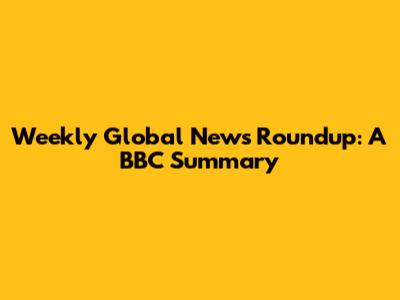 Weekly Global News Roundup: A BBC Summary