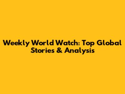 Weekly World Watch: Top Global Stories & Analysis
