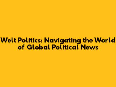 Welt Politics: Navigating the World of Global Political News
