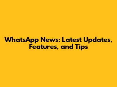 WhatsApp News: Latest Updates, Features, and Tips