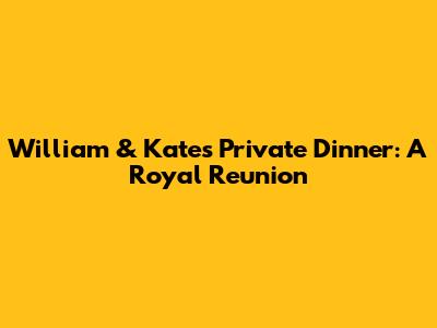 William & Kate's Private Dinner: A Royal Reunion