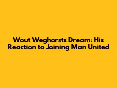 Wout Weghorst's Dream: His Reaction to Joining Man United