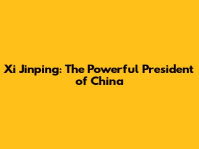 Xi Jinping: The Powerful President of China
