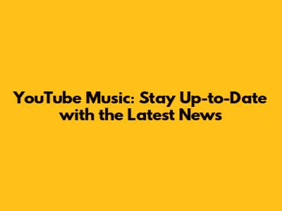 YouTube Music: Stay Up-to-Date with the Latest News