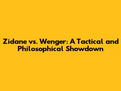 Zidane vs. Wenger: A Tactical and Philosophical Showdown