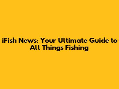 iFish News: Your Ultimate Guide to All Things Fishing