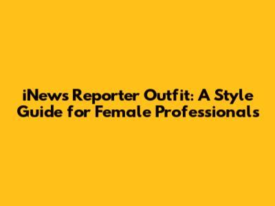 iNews Reporter Outfit: A Style Guide for Female Professionals