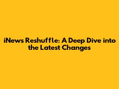 iNews Reshuffle: A Deep Dive into the Latest Changes