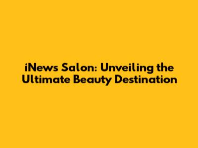 iNews Salon: Unveiling the Ultimate Beauty Destination