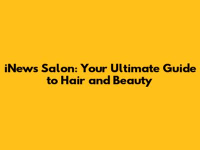 iNews Salon: Your Ultimate Guide to Hair and Beauty