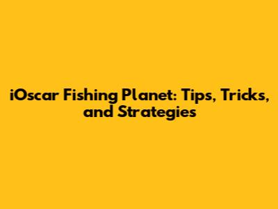 iOscar Fishing Planet: Tips, Tricks, and Strategies