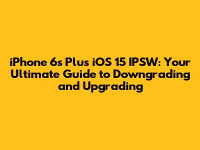 iPhone 6s Plus iOS 15 IPSW: Your Ultimate Guide to Downgrading and Upgrading