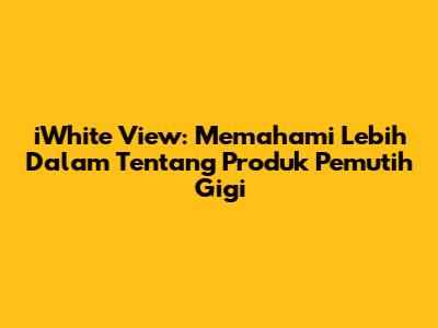iWhite View: Memahami Lebih Dalam Tentang Produk Pemutih Gigi