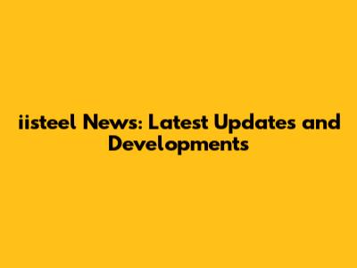 iisteel News: Latest Updates and Developments